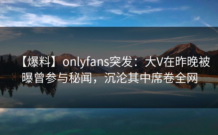【爆料】onlyfans突发：大V在昨晚被曝曾参与秘闻，沉沦其中席卷全网