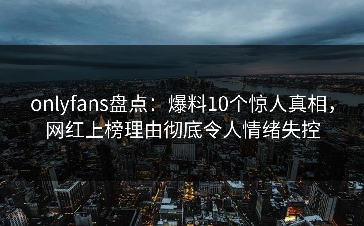 onlyfans盘点：爆料10个惊人真相，网红上榜理由彻底令人情绪失控