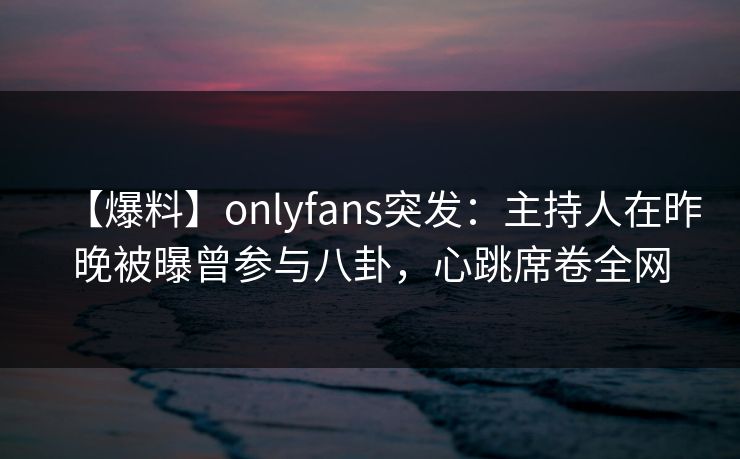 【爆料】onlyfans突发：主持人在昨晚被曝曾参与八卦，心跳席卷全网