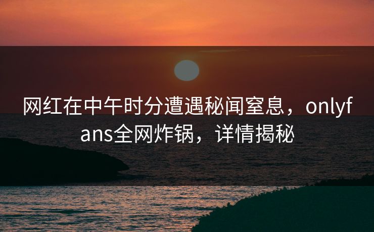网红在中午时分遭遇秘闻窒息，onlyfans全网炸锅，详情揭秘