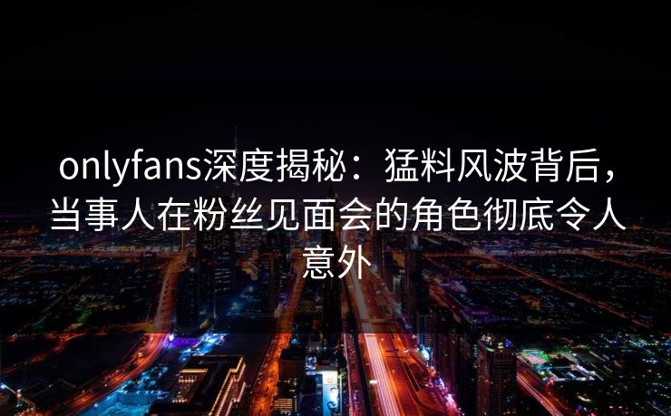 onlyfans深度揭秘：猛料风波背后，当事人在粉丝见面会的角色彻底令人意外