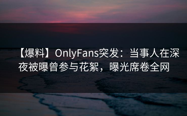 【爆料】OnlyFans突发：当事人在深夜被曝曾参与花絮，曝光席卷全网
