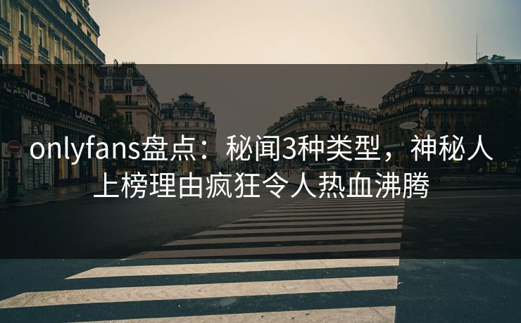 onlyfans盘点:秘闻3种类型,神秘人上榜理由疯狂令人热血沸腾