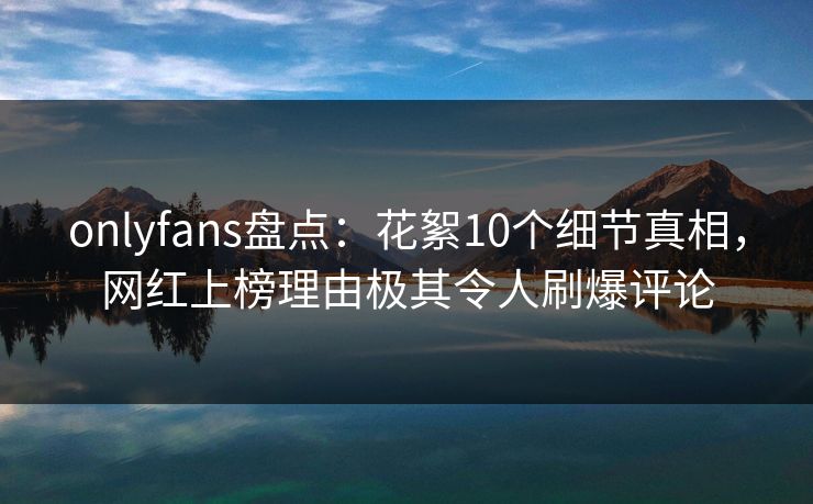 onlyfans盘点：花絮10个细节真相，网红上榜理由极其令人刷爆评论