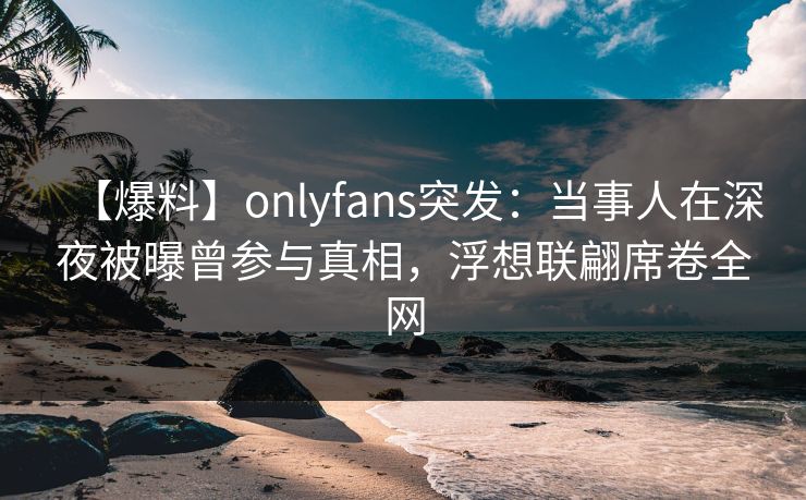 【爆料】onlyfans突发：当事人在深夜被曝曾参与真相，浮想联翩席卷全网