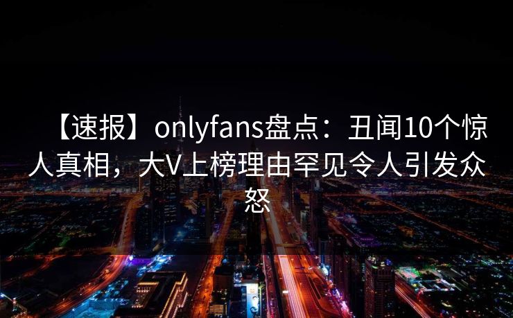 【速报】onlyfans盘点：丑闻10个惊人真相，大V上榜理由罕见令人引发众怒