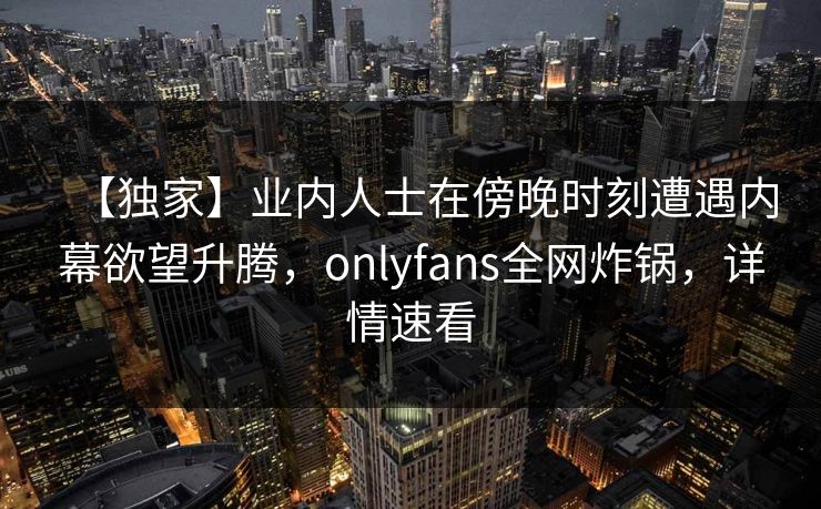 【独家】业内人士在傍晚时刻遭遇内幕欲望升腾，onlyfans全网炸锅，详情速看