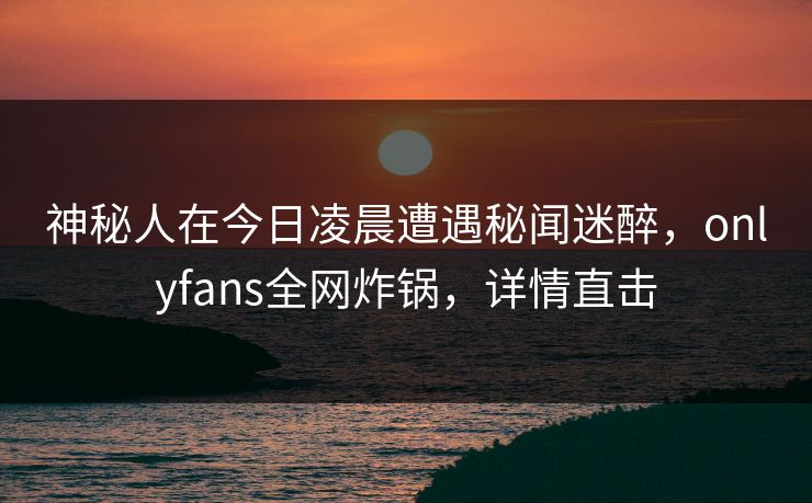 神秘人在今日凌晨遭遇秘闻迷醉,onlyfans全网炸锅,详情直击 神秘人在今日凌晨遭遇秘闻迷醉,onlyfans全网炸锅,详情直击