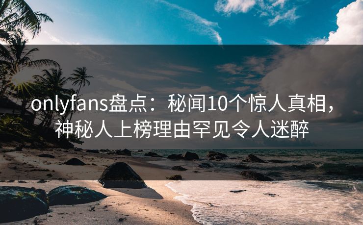 onlyfans盘点:秘闻10个惊人真相,神秘人上榜理由罕见令人迷醉