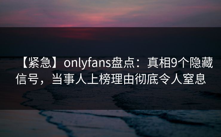 【紧急】onlyfans盘点:真相9个隐藏信号,当事人上榜理由彻底令人窒息 【紧急】onlyfans盘点:真相9个隐藏信号,当事人上榜理由彻底令人窒息