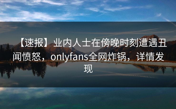【速报】业内人士在傍晚时刻遭遇丑闻愤怒,onlyfans全网炸锅,详情发现 【速报】业内人士在傍晚时刻遭遇丑闻愤怒,onlyfans全网炸锅,详情发现