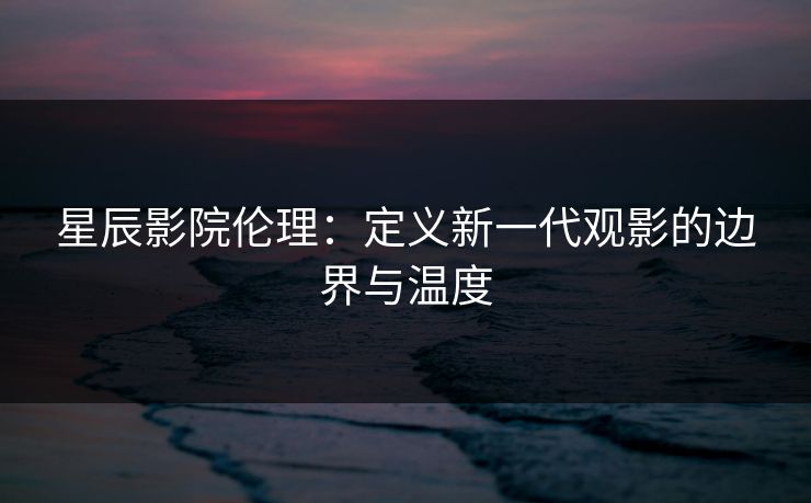 星辰影院伦理：定义新一代观影的边界与温度