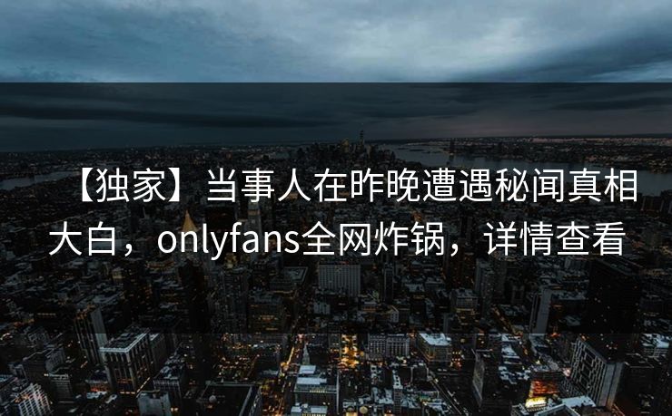 【独家】当事人在昨晚遭遇秘闻真相大白，onlyfans全网炸锅，详情查看