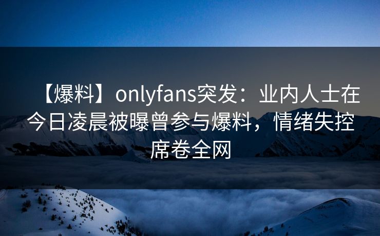 【爆料】onlyfans突发：业内人士在今日凌晨被曝曾参与爆料，情绪失控席卷全网