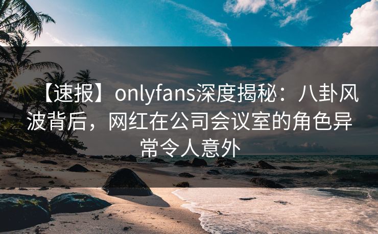 【速报】onlyfans深度揭秘:八卦风波背后,网红在公司会议室的角色异常令人意外 【速报】onlyfans深度揭秘:八卦风波背后,网红在公司会议室的角色异常令人意外