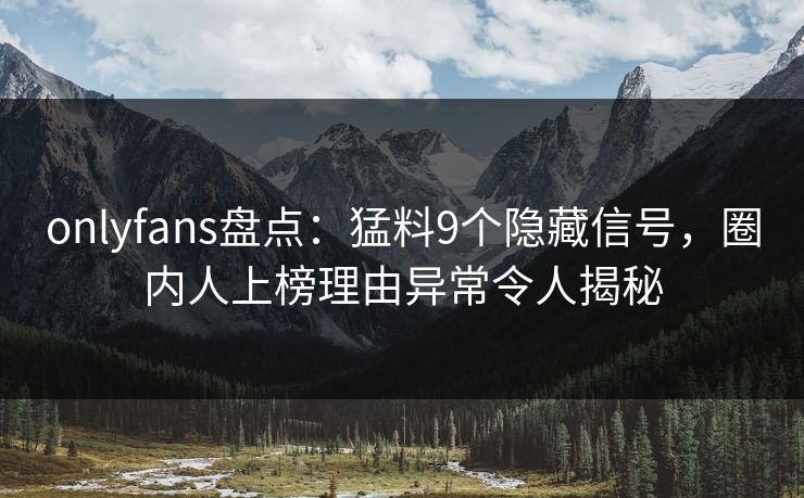onlyfans盘点：猛料9个隐藏信号，圈内人上榜理由异常令人揭秘