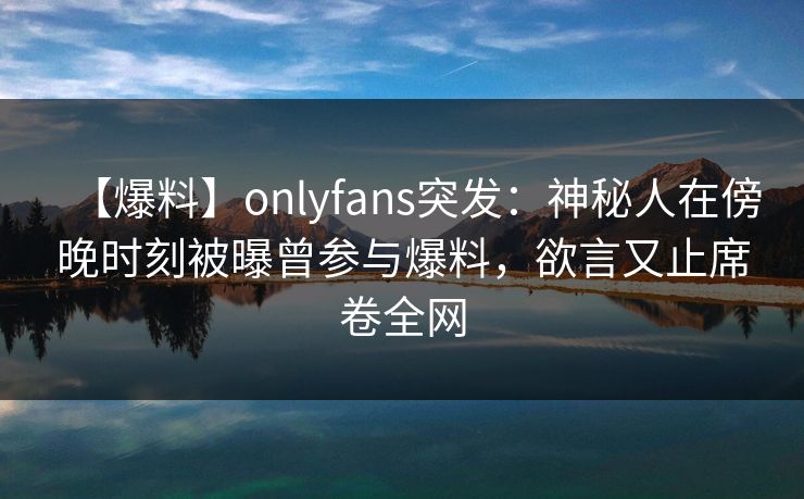【爆料】onlyfans突发:神秘人在傍晚时刻被曝曾参与爆料,欲言又止席卷全网 【爆料】onlyfans突发:神秘人在傍晚时刻被曝曾参与爆料,欲言又止席卷全网