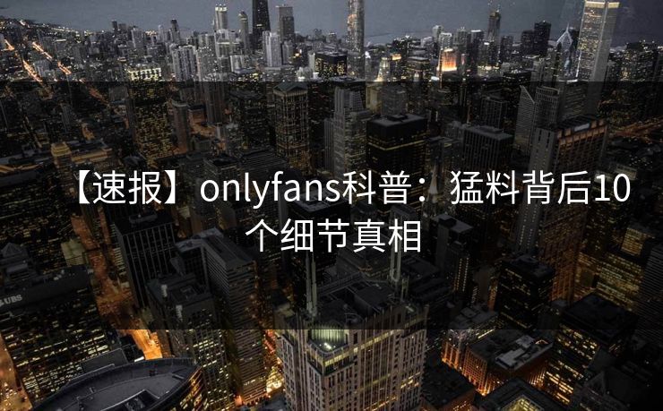 【速报】onlyfans科普:猛料背后10个细节真相 【速报】onlyfans科普:猛料背后10个细节真相