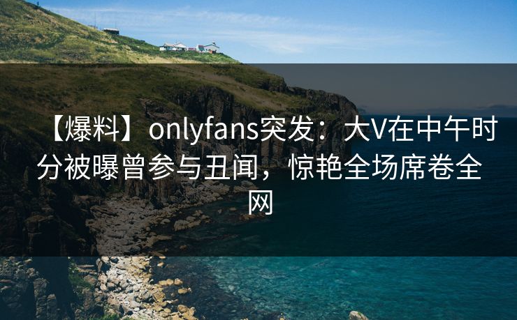 【爆料】onlyfans突发：大V在中午时分被曝曾参与丑闻，惊艳全场席卷全网