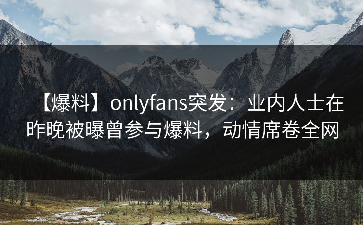 【爆料】onlyfans突发：业内人士在昨晚被曝曾参与爆料，动情席卷全网