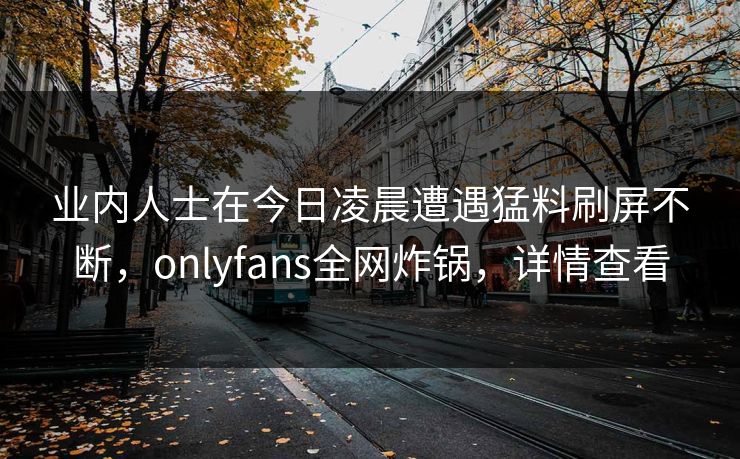 业内人士在今日凌晨遭遇猛料刷屏不断，onlyfans全网炸锅，详情查看