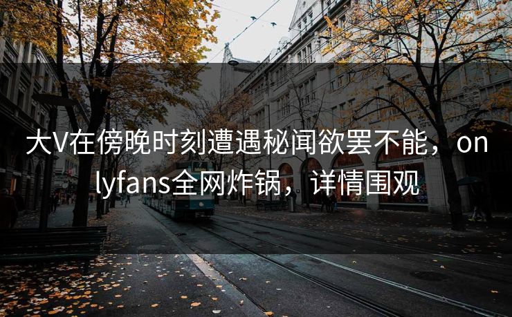 大V在傍晚时刻遭遇秘闻欲罢不能，onlyfans全网炸锅，详情围观