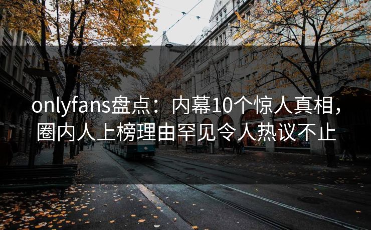 onlyfans盘点：内幕10个惊人真相，圈内人上榜理由罕见令人热议不止