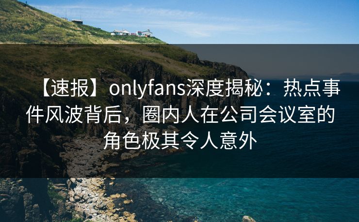 【速报】onlyfans深度揭秘：热点事件风波背后，圈内人在公司会议室的角色极其令人意外