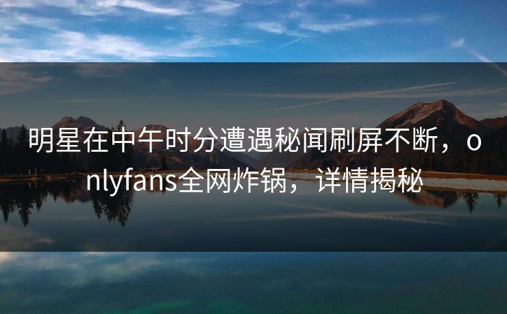 明星在中午时分遭遇秘闻刷屏不断，onlyfans全网炸锅，详情揭秘