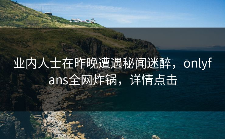 业内人士在昨晚遭遇秘闻迷醉，onlyfans全网炸锅，详情点击