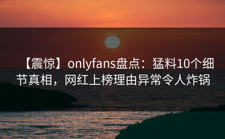 【震惊】onlyfans盘点：猛料10个细节真相，网红上榜理由异常令人炸锅