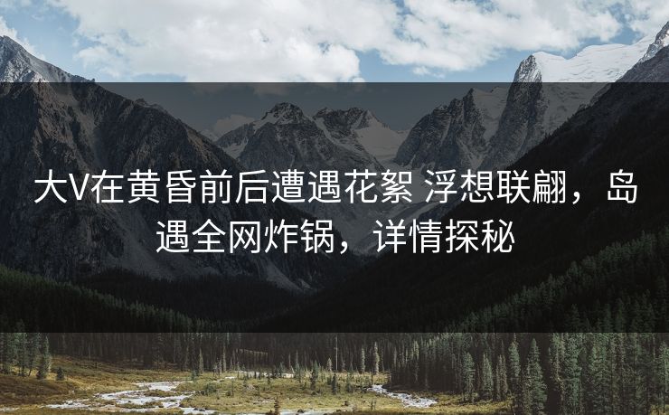 大V在黄昏前后遭遇花絮 浮想联翩，岛遇全网炸锅，详情探秘
