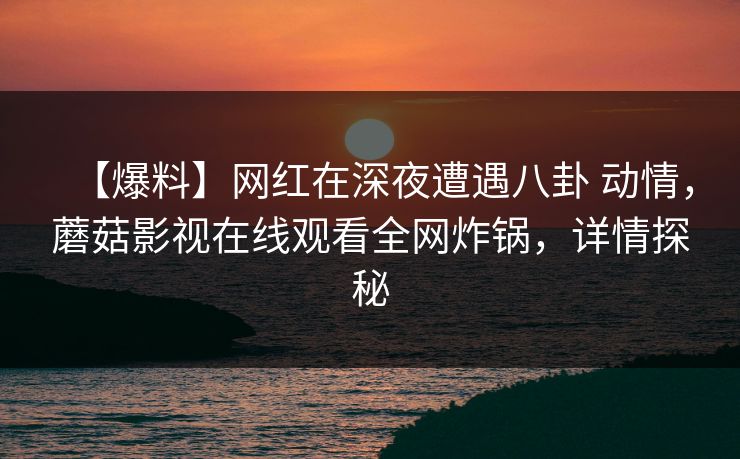 【爆料】网红在深夜遭遇八卦 动情，蘑菇影视在线观看全网炸锅，详情探秘