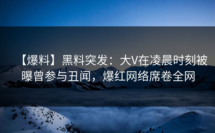 【爆料】黑料突发：大V在凌晨时刻被曝曾参与丑闻，爆红网络席卷全网