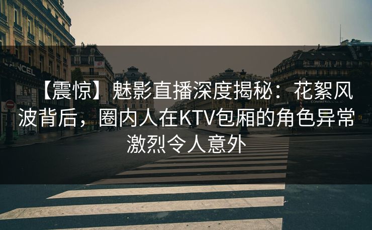 【震惊】魅影直播深度揭秘：花絮风波背后，圈内人在KTV包厢的角色异常激烈令人意外