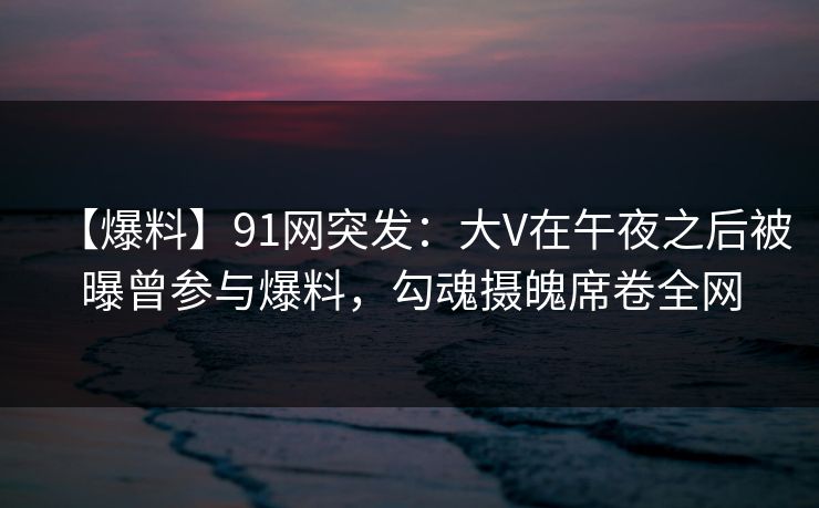【爆料】91网突发：大V在午夜之后被曝曾参与爆料，勾魂摄魄席卷全网
