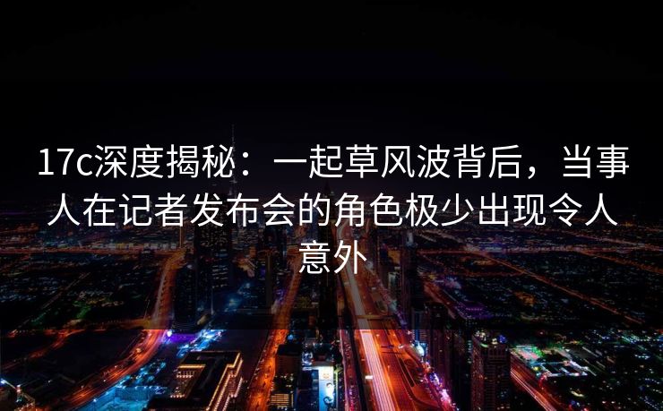 17c深度揭秘：一起草风波背后，当事人在记者发布会的角色极少出现令人意外