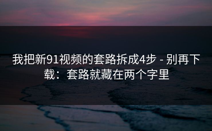 我把新91视频的套路拆成4步 - 别再下载：套路就藏在两个字里