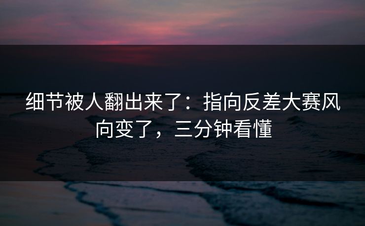 细节被人翻出来了：指向反差大赛风向变了，三分钟看懂