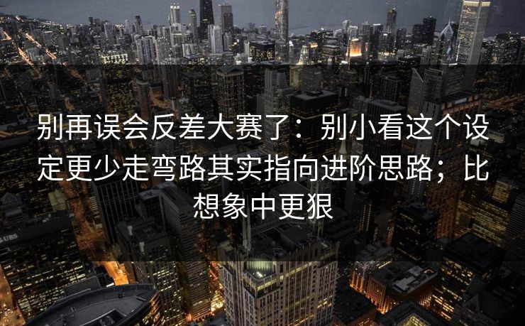 别再误会反差大赛了：别小看这个设定更少走弯路其实指向进阶思路；比想象中更狠