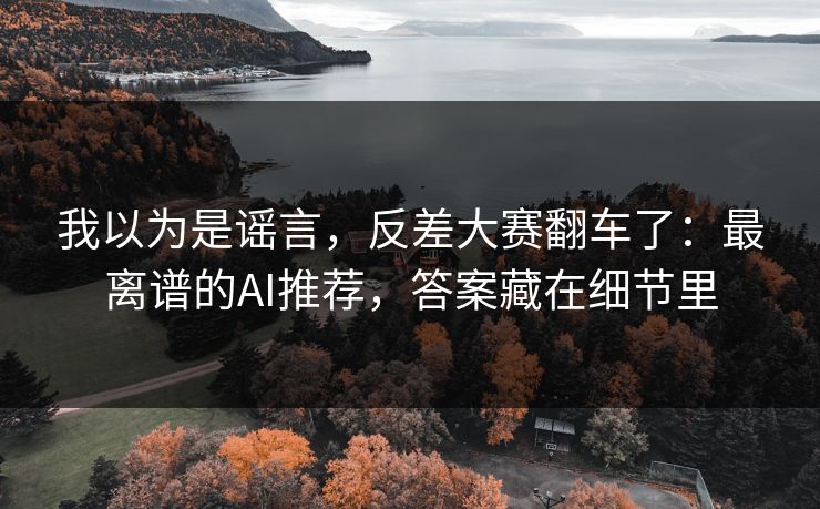 我以为是谣言，反差大赛翻车了：最离谱的AI推荐，答案藏在细节里