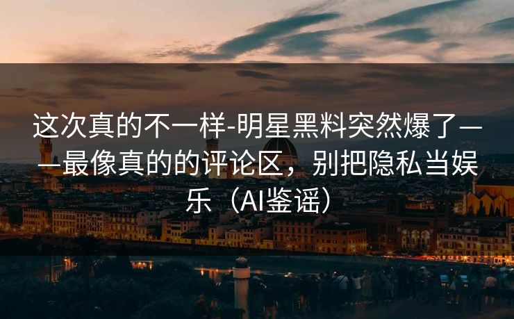 这次真的不一样-明星黑料突然爆了——最像真的的评论区，别把隐私当娱乐（AI鉴谣）