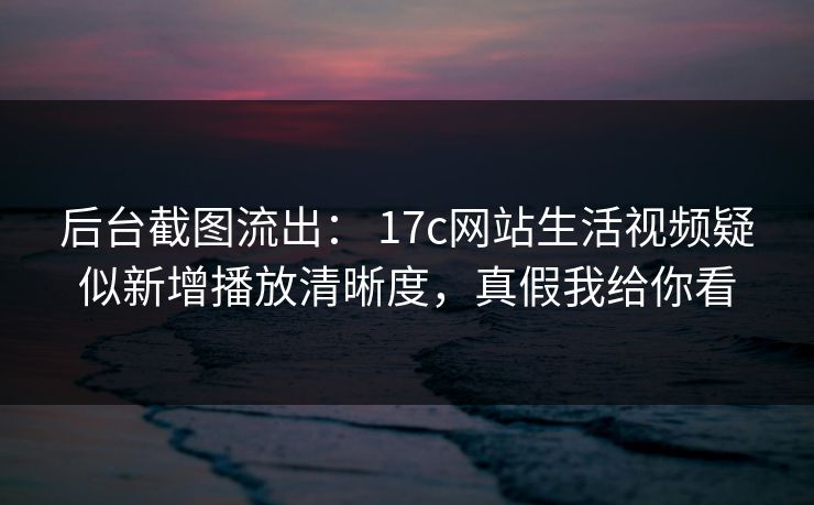 后台截图流出： 17c网站生活视频疑似新增播放清晰度，真假我给你看